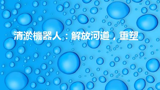 清淤機器人：解放河道，重塑自然秩序！